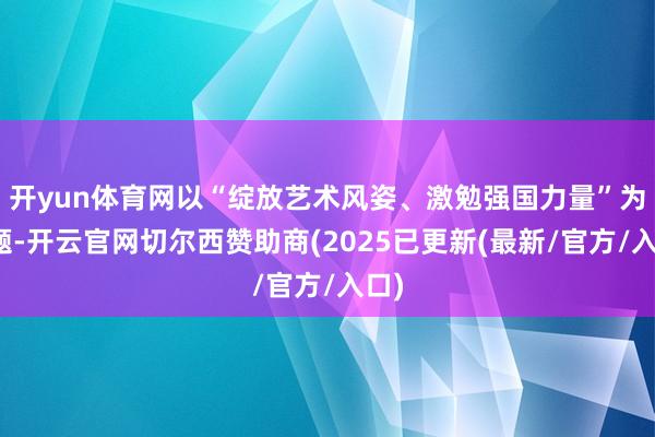 开yun体育网以“绽放艺术风姿、激勉强国力量”为主题-开云官网切尔西赞助商(2025已更新(最新/官方/入口)