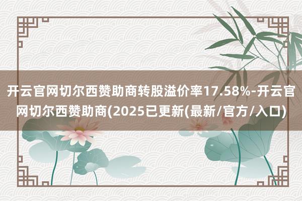 开云官网切尔西赞助商转股溢价率17.58%-开云官网切尔西赞助商(2025已更新(最新/官方/入口)