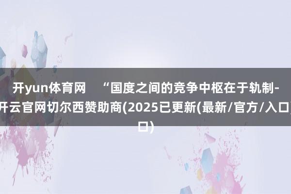 开yun体育网    “国度之间的竞争中枢在于轨制-开云官网切尔西赞助商(2025已更新(最新/官方/入口)