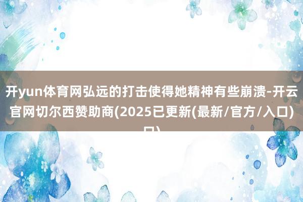 开yun体育网弘远的打击使得她精神有些崩溃-开云官网切尔西赞助商(2025已更新(最新/官方/入口)