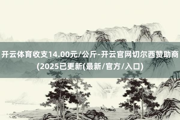 开云体育收支14.00元/公斤-开云官网切尔西赞助商(2025已更新(最新/官方/入口)