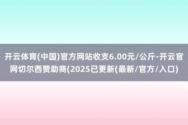 开云体育(中国)官方网站收支6.00元/公斤-开云官网切尔西赞助商(2025已更新(最新/官方/入口)