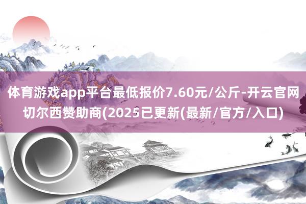 体育游戏app平台最低报价7.60元/公斤-开云官网切尔西赞助商(2025已更新(最新/官方/入口)
