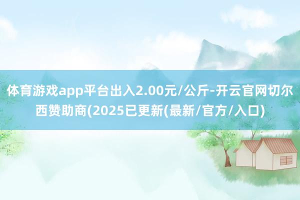 体育游戏app平台出入2.00元/公斤-开云官网切尔西赞助商(2025已更新(最新/官方/入口)