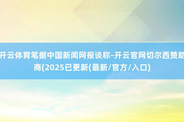 开云体育笔据中国新闻网报谈称-开云官网切尔西赞助商(2025已更新(最新/官方/入口)