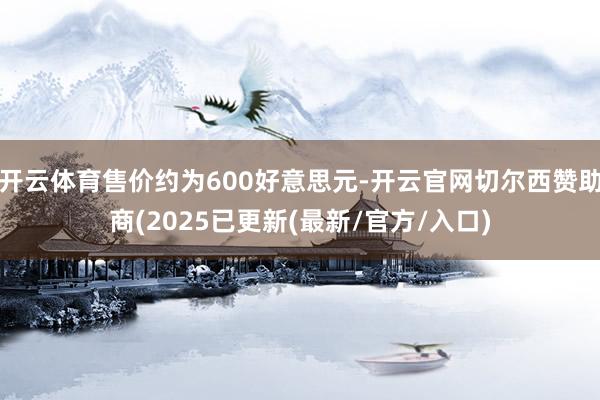 开云体育售价约为600好意思元-开云官网切尔西赞助商(2025已更新(最新/官方/入口)