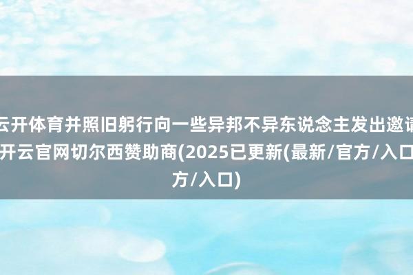 云开体育并照旧躬行向一些异邦不异东说念主发出邀请-开云官网切尔西赞助商(2025已更新(最新/官方/入口)
