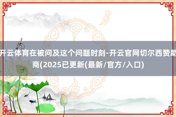 开云体育在被问及这个问题时刻-开云官网切尔西赞助商(2025已更新(最新/官方/入口)