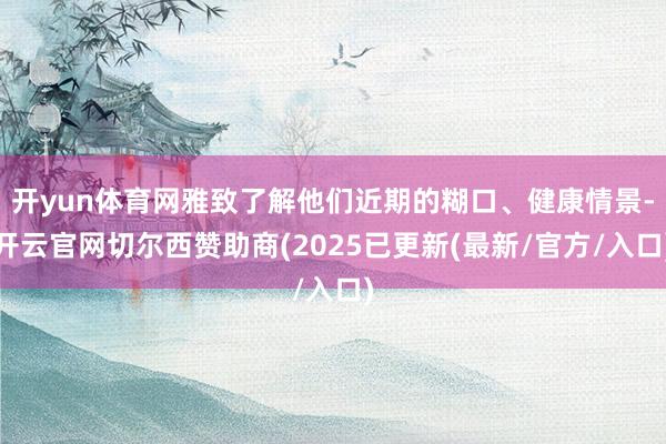 开yun体育网雅致了解他们近期的糊口、健康情景-开云官网切尔西赞助商(2025已更新(最新/官方/入口)