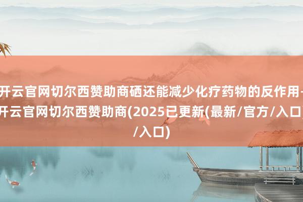 开云官网切尔西赞助商硒还能减少化疗药物的反作用-开云官网切尔西赞助商(2025已更新(最新/官方/入口)