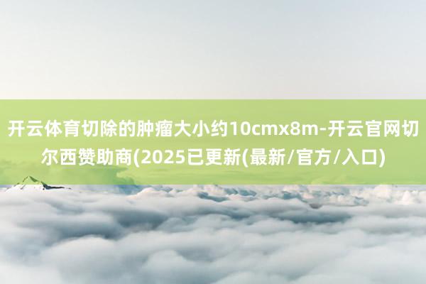 开云体育切除的肿瘤大小约10cmx8m-开云官网切尔西赞助商(2025已更新(最新/官方/入口)