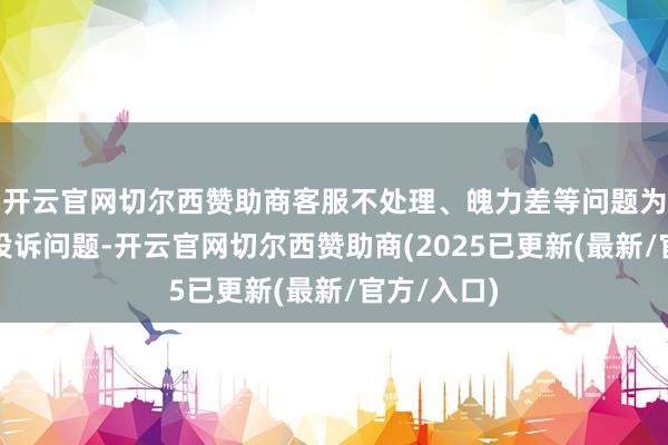开云官网切尔西赞助商客服不处理、魄力差等问题为本年主要投诉问题-开云官网切尔西赞助商(2025已更新(最新/官方/入口)