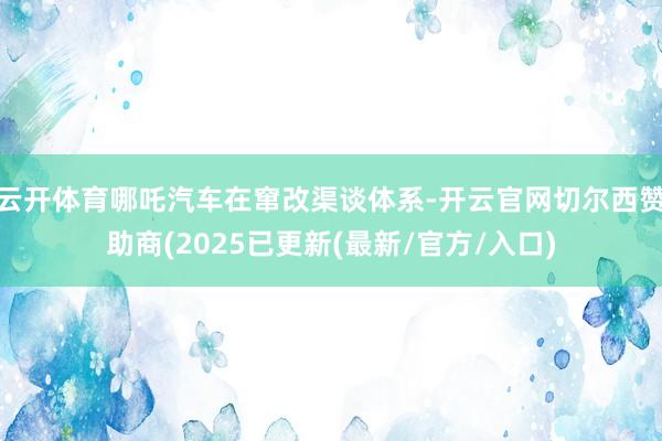 云开体育哪吒汽车在窜改渠谈体系-开云官网切尔西赞助商(2025已更新(最新/官方/入口)