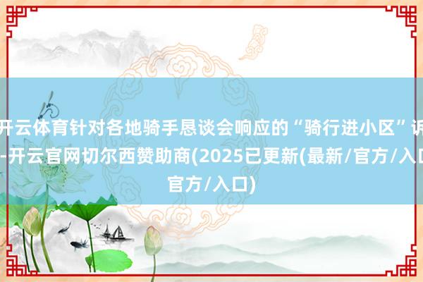 开云体育针对各地骑手恳谈会响应的“骑行进小区”诉求-开云官网切尔西赞助商(2025已更新(最新/官方/入口)