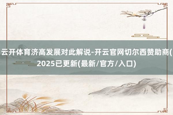 云开体育　　济高发展对此解说-开云官网切尔西赞助商(2025已更新(最新/官方/入口)