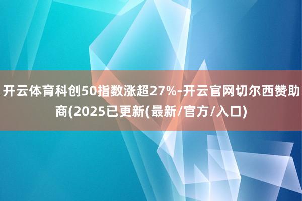 开云体育科创50指数涨超27%-开云官网切尔西赞助商(2025已更新(最新/官方/入口)