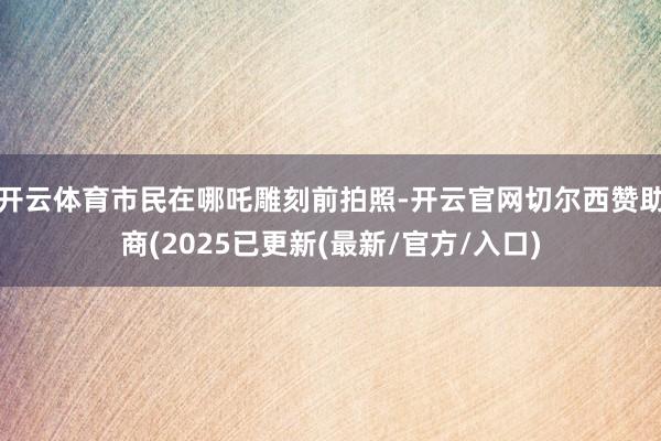 开云体育市民在哪吒雕刻前拍照-开云官网切尔西赞助商(2025已更新(最新/官方/入口)