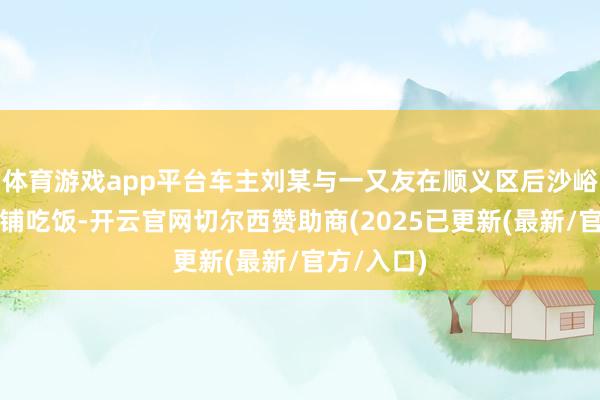 体育游戏app平台车主刘某与一又友在顺义区后沙峪的一个饭铺吃饭-开云官网切尔西赞助商(2025已更新(最新/官方/入口)