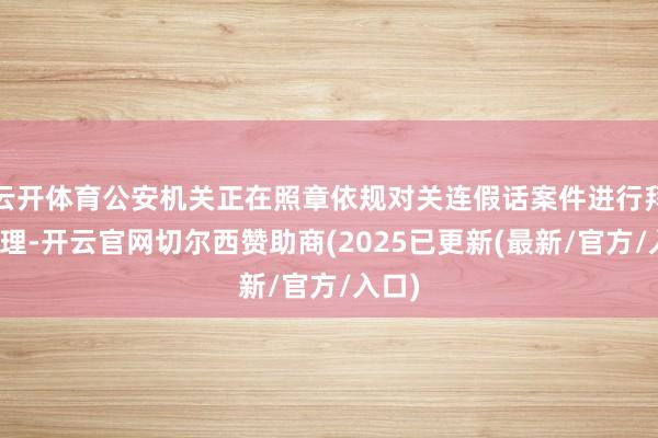 云开体育公安机关正在照章依规对关连假话案件进行拜访处理-开云官网切尔西赞助商(2025已更新(最新/官方/入口)