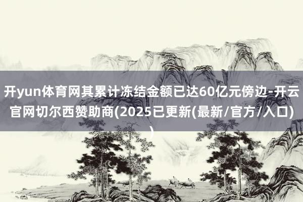 开yun体育网其累计冻结金额已达60亿元傍边-开云官网切尔西赞助商(2025已更新(最新/官方/入口)