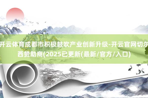 开云体育成都市积极鼓吹产业创新升级-开云官网切尔西赞助商(2025已更新(最新/官方/入口)