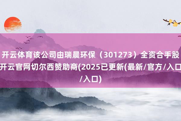 开云体育该公司由瑞晨环保（301273）全资合手股-开云官网切尔西赞助商(2025已更新(最新/官方/入口)