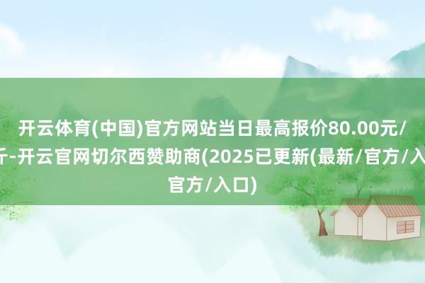 开云体育(中国)官方网站当日最高报价80.00元/公斤-开云官网切尔西赞助商(2025已更新(最新/官方/入口)