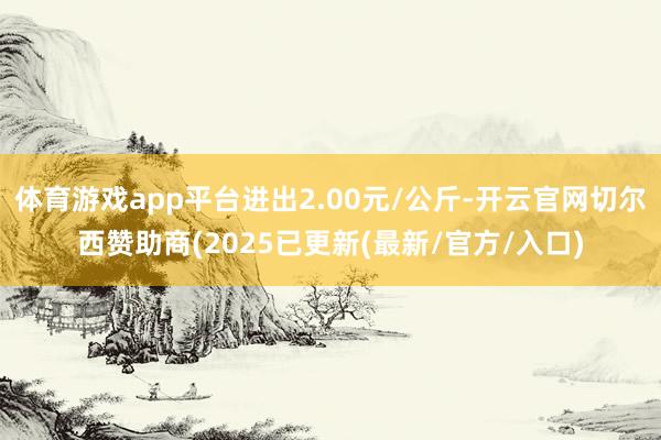 体育游戏app平台进出2.00元/公斤-开云官网切尔西赞助商(2025已更新(最新/官方/入口)