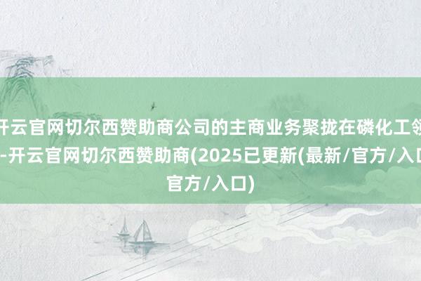 开云官网切尔西赞助商公司的主商业务聚拢在磷化工领域-开云官网切尔西赞助商(2025已更新(最新/官方/入口)