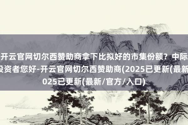 开云官网切尔西赞助商拿下比拟好的市集份额？中际旭创董秘：投资者您好-开云官网切尔西赞助商(2025已更新(最新/官方/入口)