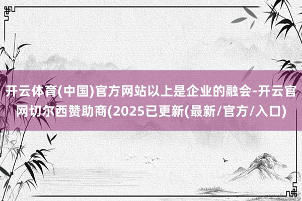 开云体育(中国)官方网站　　以上是企业的融会-开云官网切尔西赞助商(2025已更新(最新/官方/入口)