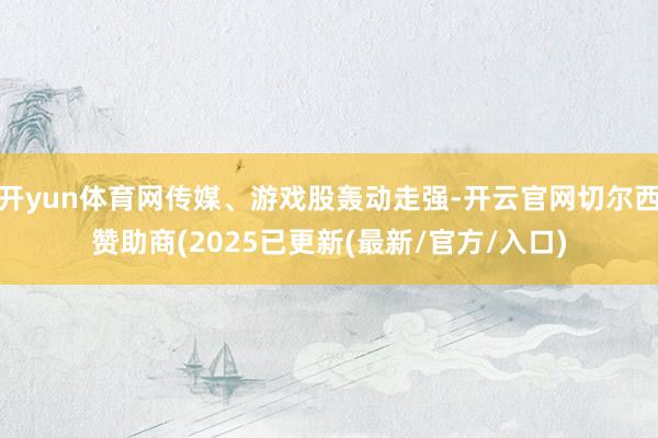 开yun体育网传媒、游戏股轰动走强-开云官网切尔西赞助商(2025已更新(最新/官方/入口)