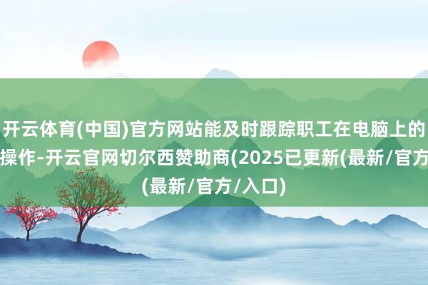 开云体育(中国)官方网站能及时跟踪职工在电脑上的每一个操作-开云官网切尔西赞助商(2025已更新(最新/官方/入口)