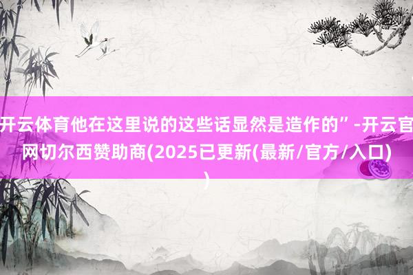 开云体育他在这里说的这些话显然是造作的”-开云官网切尔西赞助商(2025已更新(最新/官方/入口)