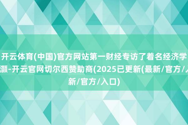 开云体育(中国)官方网站第一财经专访了着名经济学家洪灏-开云官网切尔西赞助商(2025已更新(最新/官方/入口)