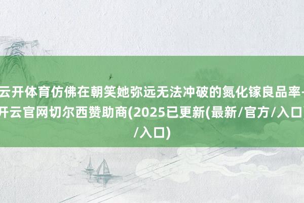 云开体育仿佛在朝笑她弥远无法冲破的氮化镓良品率-开云官网切尔西赞助商(2025已更新(最新/官方/入口)