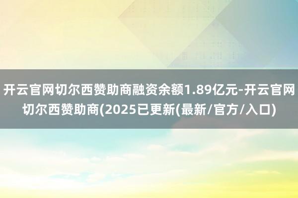 开云官网切尔西赞助商融资余额1.89亿元-开云官网切尔西赞助商(2025已更新(最新/官方/入口)