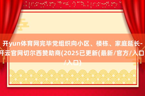 开yun体育网完毕党组织向小区、楼栋、家庭延长-开云官网切尔西赞助商(2025已更新(最新/官方/入口)