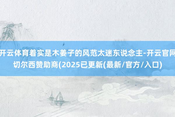 开云体育着实是木姜子的风范太迷东说念主-开云官网切尔西赞助商(2025已更新(最新/官方/入口)