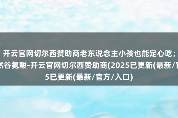 开云官网切尔西赞助商老东说念主小孩也能定心吃；②内含自然谷氨酸-开云官网切尔西赞助商(2025已更新(最新/官方/入口)