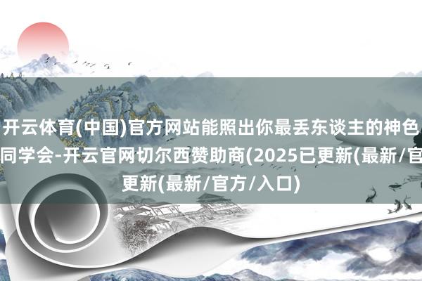 开云体育(中国)官方网站能照出你最丢东谈主的神色旧年投入同学会-开云官网切尔西赞助商(2025已更新(最新/官方/入口)