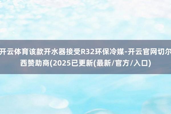 开云体育该款开水器接受R32环保冷媒-开云官网切尔西赞助商(2025已更新(最新/官方/入口)