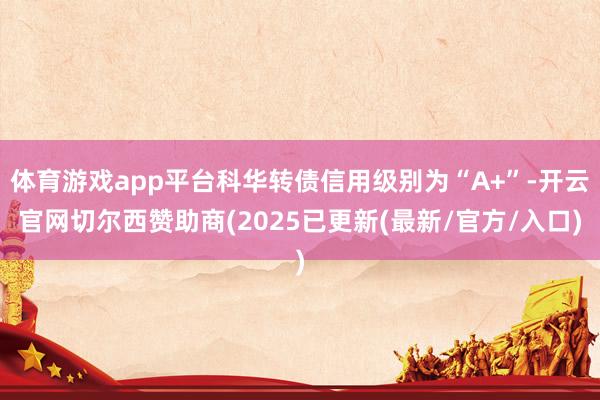 体育游戏app平台科华转债信用级别为“A+”-开云官网切尔西赞助商(2025已更新(最新/官方/入口)
