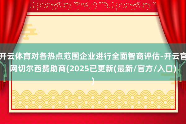开云体育对各热点范围企业进行全面智商评估-开云官网切尔西赞助商(2025已更新(最新/官方/入口)