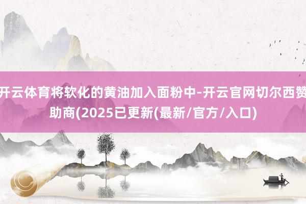 开云体育将软化的黄油加入面粉中-开云官网切尔西赞助商(2025已更新(最新/官方/入口)