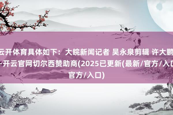 云开体育具体如下：大皖新闻记者 吴永泉剪辑 许大鹏    -开云官网切尔西赞助商(2025已更新(最新/官方/入口)