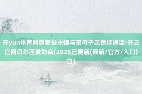 开yun体育网茆家俊永恒与孩母子亲保持通话-开云官网切尔西赞助商(2025已更新(最新/官方/入口)