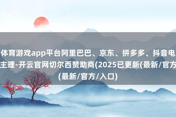 体育游戏app平台阿里巴巴、京东、拼多多、抖音电商聚会主理-开云官网切尔西赞助商(2025已更新(最新/官方/入口)