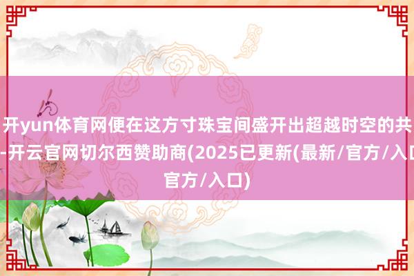 开yun体育网便在这方寸珠宝间盛开出超越时空的共识-开云官网切尔西赞助商(2025已更新(最新/官方/入口)
