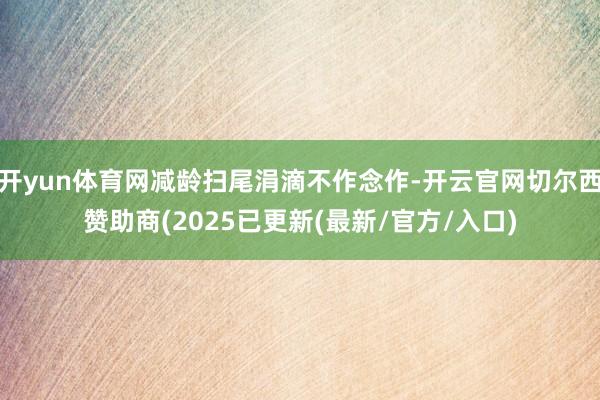 开yun体育网减龄扫尾涓滴不作念作-开云官网切尔西赞助商(2025已更新(最新/官方/入口)